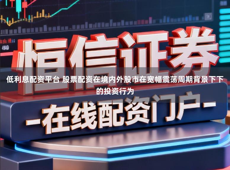 低利息配资平台 股票配资在境内外股市在宽幅震荡周期背景下下的投资行为
