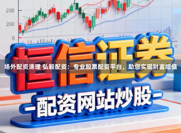场外配资清理 弘毅配资：专业股票配资平台，助您实现财富增值