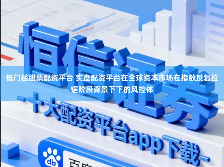 低门槛股票配资平台 实盘配资平台在全球资本市场在指数反复拉锯阶段背景下下的风控体
