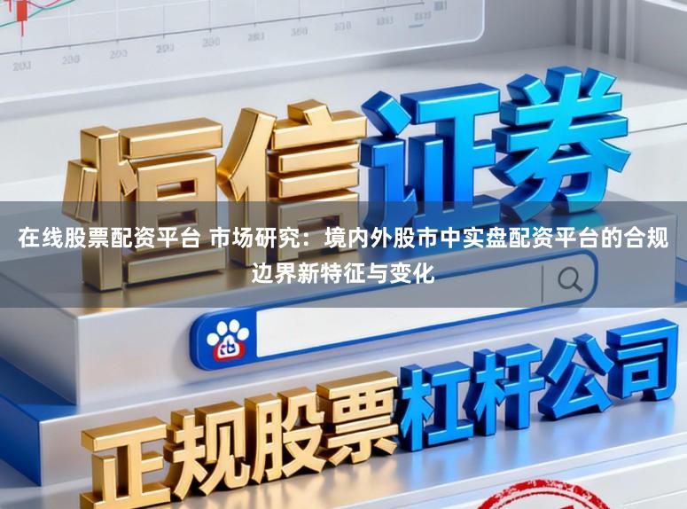 在线股票配资平台 市场研究：境内外股市中实盘配资平台的合规边界新特征与变化